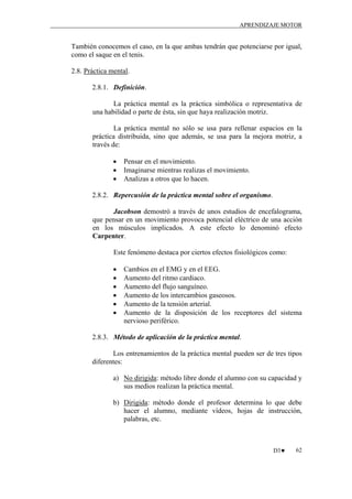 APRENDIZAJE MOTOR

También conocemos el caso, en la que ambas tendrán que potenciarse por igual,
como el saque en el tenis.
2.8. Práctica mental.
2.8.1. Definición.
La práctica mental es la práctica simbólica o representativa de
una habilidad o parte de ésta, sin que haya realización motriz.
La práctica mental no sólo se usa para rellenar espacios en la
práctica distribuida, sino que además, se usa para la mejora motriz, a
través de:
•
•
•

Pensar en el movimiento.
Imaginarse mientras realizas el movimiento.
Analizas a otros que lo hacen.

2.8.2. Repercusión de la práctica mental sobre el organismo.
Jacobson demostró a través de unos estudios de encefalograma,
que pensar en un movimiento provoca potencial eléctrico de una acción
en los músculos implicados. A este efecto lo denominó efecto
Carpenter.
Este fenómeno destaca por ciertos efectos fisiológicos como:
•
•
•
•
•
•

Cambios en el EMG y en el EEG.
Aumento del ritmo cardiaco.
Aumento del flujo sanguíneo.
Aumento de los intercambios gaseosos.
Aumento de la tensión arterial.
Aumento de la disposición de los receptores del sistema
nervioso periférico.

2.8.3. Método de aplicación de la práctica mental.
Los entrenamientos de la práctica mental pueden ser de tres tipos
diferentes:
a) No dirigida: método libre donde el alumno con su capacidad y
sus medios realizan la práctica mental.
b) Dirigida: método donde el profesor determina lo que debe
hacer el alumno, mediante vídeos, hojas de instrucción,
palabras, etc.

D3♥

62

 