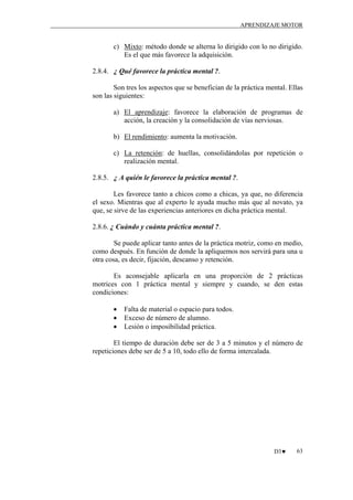 APRENDIZAJE MOTOR

c) Mixto: método donde se alterna lo dirigido con lo no dirigido.
Es el que más favorece la adquisición.
2.8.4. ¿ Qué favorece la práctica mental ?.
Son tres los aspectos que se benefician de la práctica mental. Ellas
son las siguientes:
a) El aprendizaje: favorece la elaboración de programas de
acción, la creación y la consolidación de vías nerviosas.
b) El rendimiento: aumenta la motivación.
c) La retención: de huellas, consolidándolas por repetición o
realización mental.
2.8.5. ¿ A quién le favorece la práctica mental ?.
Les favorece tanto a chicos como a chicas, ya que, no diferencia
el sexo. Mientras que al experto le ayuda mucho más que al novato, ya
que, se sirve de las experiencias anteriores en dicha práctica mental.
2.8.6. ¿ Cuándo y cuánta práctica mental ?.
Se puede aplicar tanto antes de la práctica motriz, como en medio,
como después. En función de donde la apliquemos nos servirá para una u
otra cosa, es decir, fijación, descanso y retención.
Es aconsejable aplicarla en una proporción de 2 prácticas
motrices con 1 práctica mental y siempre y cuando, se den estas
condiciones:
•
•
•

Falta de material o espacio para todos.
Exceso de número de alumno.
Lesión o imposibilidad práctica.

El tiempo de duración debe ser de 3 a 5 minutos y el número de
repeticiones debe ser de 5 a 10, todo ello de forma intercalada.

D3♥

63

 