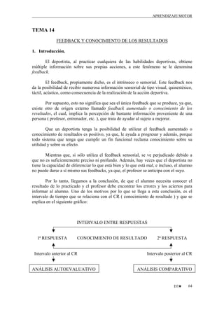 APRENDIZAJE MOTOR

TEMA 14
FEEDBACK Y CONOCIMIENTO DE LOS RESULTADOS
1. Introducción.
El deportista, al practicar cualquiera de las habilidades deportivas, obtiene
múltiple información sobre sus propias acciones, a este fenómeno se le denomina
feedback.
El feedback, propiamente dicho, es el intrínseco o sensorial. Este feedback nos
da la posibilidad de recibir numerosa información sensorial de tipo visual, quinestésico,
táctil, acústico, como consecuencia de la realización de la acción deportiva.
Por supuesto, esto no significa que sea el único feedback que se produce, ya que,
existe otro de origen externo llamado feedback aumentado o conocimiento de los
resultados, el cual, implica la percepción de bastante información proveniente de una
persona ( profesor, entrenador, etc. ), que trata de ayudar al sujeto a mejorar.
Que un deportista tenga la posibilidad de utilizar el feedback aumentado o
conocimiento de resultados es positivo, ya que, le ayuda a progresar y además, porque
todo sistema que tenga que cumplir un fin funcional reclama conocimiento sobre su
utilidad y sobre su efecto.
Mientras que, si sólo utiliza el feedback sensorial, se ve perjudicado debido a
que no es suficientemente preciso ni profundo. Además, hay veces que el deportista no
tiene la capacidad de diferenciar lo que está bien y lo que está mal, e incluso, el alumno
no puede darse a sí mismo sus feedbacks, ya que, el profesor se anticipa con el suyo.
Por lo tanto, llegamos a la conclusión, de que el alumno necesita conocer el
resultado de lo practicado y el profesor debe encontrar los errores y los aciertos para
informar al alumno. Uno de los motivos por lo que se llega a esta conclusión, es el
intervalo de tiempo que se relaciona con el CR ( conocimiento de resultado ) y que se
explica en el siguiente gráfico:

INTERVALO ENTRE RESPUESTAS

1ª RESPUESTA

CONOCIMIENTO DE RESULTADO

Intervalo anterior al CR

ANÁLISIS AUTOEVALUATIVO

2ª RESPUESTA

Intervalo posterior al CR

ANÁLISIS COMPARATIVO

D3♥

64

 