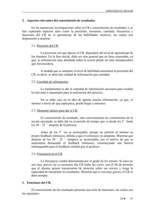 APRENDIZAJE MOTOR

2. Aspectos relevantes del conocimiento de resultados.
En las numerosas investigaciones sobre el CR ( conocimiento de resultados ), se
han explorado aspectos tales como la precisión, momento, cantidad, frecuencia y
funciones del CR en el aprendizaje de las habilidades motrices, las cuales nos
disponemos a analizar:
2.1. Precisión del CR.
La precisión con que damos el CR, dependerá del nivel de aprendizaje de
los alumnos. En la fase inicial, debe ser más general que en fases avanzadas, ya
que, la información muy detallada sobre la acción puede ser más entorpecedora
que favorecedora.
A medida que se aumente el nivel de habilidad aumentará la precisión del
CR, es decir, se dará más calidad de información que cantidad.
2.2. Cantidad de información.
Lo fundamental es dar la cantidad de información necesaria para resaltar
lo relevante e importante para la realización del ejercicio.
No se debe caer en la idea de aportar mucha información, ya que, el
alumno a través de que capta poca, puede llegar a saturarse.
2.3. Momento idóneo para dar el CR.
El conocimiento de resultado, más concretamente las conclusiones de la
acción ejecutada, se debe dar en el periodo de tiempo que va desde los 5´´ hasta
los 20 – 25 ´´ después de la práctica.
Antes de los 5´´ no es aconsejable, porque no permite al alumno su
propio feedback intrínseco, debido a que el extrínseco se antepone. Mientras que
después de los 20 – 25 ´´ tampoco es aconsejable, por el motivo de que se
aumentaría demasiado el feedback intrínseco, constituyendo una barrera
infranqueable para el feedback emitido por el profesor.
2.4. Frecuencia en el CR.
La frecuencia vendrá determinada por el grado de los errores. Si estos no
son muy graves, no es necesario dar CR todas las veces, con el fin de permitir
que el alumno genere mecanismos de atención sobre sus errores y tenga la
capacidad de interpretar los resultados. Mientras que si son muy graves, el CR se
dará siempre.
3. Funciones del CR.
El conocimiento de los resultados presenta una serie de funciones, las cuales son
las siguientes:
D3♥

65

 