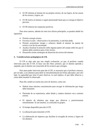 APRENDIZAJE MOTOR

•

El CR informa al alumno de sus propios errores, de sus logros, de las causas
de los errores y logros, etc.

•

El CR motiva al alumno a seguir practicando hasta que se consiga el objetivo
previsto.

•

El CR refuerza las respuestas positivas.

Para otros autores, además de estos tres efectos principales, se pueden añadir los
siguientes:
•
•
•
•
•

Permite corregir errores.
Favorece la auto - observación o la autonomía, si está bien dado.
Permite economizar tiempo y esfuerzo, dando al alumno las pautas de
errores si no las ha encontrado.
Ayuda a focalizar la atención sobre algunas partes del cuerpo sobre las que el
alumno debe centrarse para evitar errores.
Desarrolla ciertas estrategias de detención de errores del alumno.

4. Consideraciones pedagógicas de CR.
El CR es algo más que una simple evaluación, ya que, el profesor cuando
interviene para dar el CR, lo hace con dos fines: primero, que el alumno aprenda y
segundo, que el alumno sea consciente de los avances que consigue.
Pero para poder intervenir para dar el CR, es necesario que el profesor conozca,
por un lado, a sus alumnos para darle la retroalimentación de forma adecuada y por otro
lado, la capacidad que tiene él para observar, la cual implica, el qué debe observar y
cómo debe trasmitir lo observado.
Para ello, tendrá en cuenta una serie de factores, como son:
•

Deberá tener máxima concentración para recoger la información que luego
debe transmitir.

•

Partiendo de su experiencia, saber dónde y cuántos alumnos van a cometer
errores.

•

El número de alumnos que tengo que observar y posteriormente
retroalimentar. Si son muchos, se colocarán en grupos.

•

El tiempo disponible para dar el CR.

•

La ubicación para transmitir el CR.

•

La elaboración de impresos que faciliten la recogida de errores y logros de
los alumnos.
D3♥

66

 
