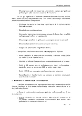 APRENDIZAJE MOTOR

•

El compromiso cada vez mayor de conocimientos técnicos por parte del
profesor, para saber cuales son las causas de sus errores.

Una vez que el profesor ha observado y ha tenido en cuenta todos los factores,
deberá detener y corregir los posibles errores. Estos errores cometidos por los alumnos,
tienen como causas posibles las siguientes:
•

El alumno no percibe errores como consecuencia de la exclusividad del
feedback intrínseco.

•

Tiene imágenes motrices erróneas.

•

Información incorrectamente procesada, porque el alumno haya percibido
mal o porque el profesor no sepa trasmitir.

•

El alumno presenta falta de aptitudes necesarias para realizar la actividad.

•

El alumno tiene perturbaciones o inadecuación contextual.

•

Inseguridad, temor a errar por parte del alumno.

Como posibles soluciones a estas causas, Mahlo propone lo siguiente:
•

Tomar conciencia de los errores que se cometen y comentar cuales son los
que posiblemente se puedan cometer.

•

Clasificar la información y garantizarla, si pensamos que puede ser la causa.

•

Emitir el CR siempre que se produzcan errores graves en la práctica y
cuando los errores no son graves, el CR se emitirá pocas veces.

•

Emitir el CR de uno a uno, para que el alumno procese los errores.

•

Rentabilización y familiarización del contexto al máximo, organizando
correctamente el material.

5. Las formas de emisión del CR y su clasificación.
El profesor debe saber que tan importante es observar el comportamiento de los
alumnos y su forma de llevar a cabo las habilidades, como saber trasmitir lo que se ha
observado a los alumnos.
La forma de emitir esa información, por parte del profesor, puede ser de tres
tipos diferentes:
1) Verbal: es la forma más utilizada. Trasmite el CR mediante la utilización de
las palabras, creando el denominado discurso técnico. Este discurso sirve
para motivar al alumno, informándole de:
D3♥

67

 