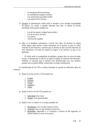 APRENDIZAJE MOTOR

-

La mecánica del movimiento.
La cantidad de energía a utilizar.
Las sensaciones que debe recibir.
Las causas de los errores.

2) Gestual: la información verbal suele ir siempre o casi siempre acompañada
de gestos, los cuales o pueden informar aún más, o valorar la acción
ejecutada. Estos gestos pueden ser:
-

Los de las manos ( pulgar hacia arriba ).
Los de la cara y los ojos.
La sonrisa.
Volverse de espalda.

3) FIV: es el feedback informativo a través del vídeo. El profesor lo utiliza
como apoyo, para retener ciertos elementos de la acción, ya que, el vídeo
relentiza el movimiento y permite que el alumno se fije con más atención en
esos elementos, sin tener en cuenta los logros ni los errores, ya que, el no
participa.
El vídeo suele ir acompañado de palabras, porque sino, no sirve de nada,
ya que, el alumno por si sólo no es capaz de captar lo relevante del momento.
Además, se necesita que el alumno este familiarizado con esos medios,
porque sino se puede inhibir, reduciendo su propio rendimiento.
La clasificación de los CR se realiza teniendo en cuenta los diferentes tipos de
criterios:
a) Según la forma de dar el CR, pueden ser:
1.
2.
3.
4.
5.

Verbal.
Gestual.
Visual.
Auditivo.
Táctil.

b) Según la dirección del CR, pueden ser:
1. Individual: uno a uno.
2. Grupal: error generalizado.
c) Según como se emplee en el tiempo, pueden ser:
1. Simultaneo: a la vez que comete el error.
2. Terminal: una vez que termina el ejercicio.
3. Retardado: esperando 3 o 4 ensayos, e incluso al día siguiente, se
utiliza cuando el error no es grave.

D3♥

68

 