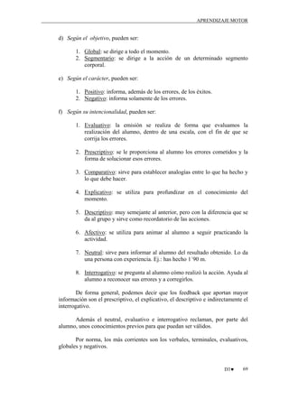 APRENDIZAJE MOTOR

d) Según el objetivo, pueden ser:
1. Global: se dirige a todo el momento.
2. Segmentario: se dirige a la acción de un determinado segmento
corporal.
e) Según el carácter, pueden ser:
1. Positivo: informa, además de los errores, de los éxitos.
2. Negativo: informa solamente de los errores.
f) Según su intencionalidad, pueden ser:
1. Evaluativo: la emisión se realiza de forma que evaluamos la
realización del alumno, dentro de una escala, con el fin de que se
corrija los errores.
2. Prescriptivo: se le proporciona al alumno los errores cometidos y la
forma de solucionar esos errores.
3. Comparativo: sirve para establecer analogías entre lo que ha hecho y
lo que debe hacer.
4. Explicativo: se utiliza para profundizar en el conocimiento del
momento.
5. Descriptivo: muy semejante al anterior, pero con la diferencia que se
da al grupo y sirve como recordatorio de las acciones.
6. Afectivo: se utiliza para animar al alumno a seguir practicando la
actividad.
7. Neutral: sirve para informar al alumno del resultado obtenido. Lo da
una persona con experiencia. Ej.: has hecho 1´90 m.
8. Interrogativo: se pregunta al alumno cómo realizó la acción. Ayuda al
alumno a reconocer sus errores y a corregirlos.
De forma general, podemos decir que los feedback que aportan mayor
información son el prescriptivo, el explicativo, el descriptivo e indirectamente el
interrogativo.
Además el neutral, evaluativo e interrogativo reclaman, por parte del
alumno, unos conocimientos previos para que puedan ser válidos.
Por norma, los más corrientes son los verbales, terminales, evaluativos,
globales y negativos.

D3♥

69

 
