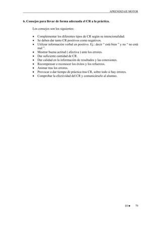 APRENDIZAJE MOTOR

6. Consejos para llevar de forma adecuada el CR a la práctica.
Los consejos son los siguientes:
•
•
•
•
•
•
•
•
•
•

Complementar los diferentes tipos de CR según su intencionalidad.
Se deben dar tanto CR positivos como negativos.
Utilizar información verbal en positivo. Ej.: decir “ está bien ” y no “ no está
mal ”.
Mostrar buena actitud ( afectiva ) ante los errores.
Dar suficiente cantidad de CR.
Dar calidad en la información de resultados y las conexiones.
Recompensar o reconocer los éxitos y los refuerzos.
Animar tras los errores.
Provocar o dar tiempo de práctica tras CR, sobre todo si hay errores.
Comprobar la efectividad del CR y comunicárselo al alumno.

D3♥

70

 