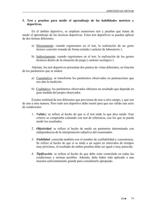 APRENDIZAJE MOTOR

3. Test y pruebas para medir el aprendizaje de las habilidades motrices y
deportivas.
En el ámbito deportivo, se emplean numerosos test y pruebas que tratan de
medir el aprendizaje de las técnicas deportivas. Estos test deportivos se pueden aplicar
de dos formas diferentes:
a) Directamente: cuando registramos en el test, la realización de un gesto
técnico concreto tomado de forma aislada ( carácter de laboratorio ).
b) Indirectamente: cuando registramos en el test, la realización de los gestos
técnicos dentro de la situación de juego ( carácter ecológico ).
Además, los test deportivos presentan dos puntos de vistas diferentes, en función
de los parámetros que se miden:
a) Cuantitativo: se transforma los parámetros observados en puntuaciones que
nos dan la medición.
b) Cualitativo: los parámetros observados obtienen un resultado que depende en
gran medida del propio observador.
Existen multitud de test diferentes que provienen de uno u otro campo, y que son
de una u otra manera. Pero todo test deportivo debe reunir para que sea válido una serie
de condiciones:
1. Validez: se refiere al hecho de que si el test mide lo que dice medir. Este
criterio se comprueba contando con test de referencia, con los que se pueda
medir los resultados.
2. Objetividad: se refiere al hecho de medir un parámetro determinado con
independencia de la interpretación subjetiva del examinador.
3. Fiabilidad: conocida también con el nombre de confiabilidad y consistencia.
Se refiere al hecho de que si se mide a un sujeto en intervalos de tiempos
muy próximos, el resultado de ambas pruebas debe ser igual o muy parecido.
4. Tipificación: se refiere al hecho de que debe estar controlado en todas las
condiciones y normas posibles. Además, debe haber sido aplicado a una
muestra suficientemente grande para considerarlo apropiado.

D3♥

74

 