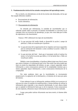 APRENDIZAJE MOTOR

3. Fundamentación teórica de las actuales concepciones del aprendizaje motor.
Por su interés, nos detendremos en dos de las teorías más destacadas, de las que
han surgido diferentes modelos:
•
•

Procesamiento de información.
Teoría cibernética.

3.1. Procesamiento de información.
Se entiende por información, la cantidad de incertidumbre que es
reducida cuando señal se presenta. El término incertidumbre se convierte en un
concepto clave en el proceso de aprendizaje, ya que, ésta viene dada por la falta
de experiencia o de conocimiento.
Fanose ( 1983 ) diferenció tres tipos de incertidumbre:
a) La que proviene del medio donde se desarrollo la acción ( campo de
prácticas ). Debe ser resueltas por el profesor.
b) La que proviene de la organización de los impulsos nerviosos requeridos
para la realización del momento ( como coordinar la acción ). Debe ser
resuelta por el alumno.
c) La que proviene del feed – back que el ejecutante recibe al realizar las
tareas ( si ha hecho la acción que debía y si lo ha hecho bien ). Debe ser
resuelta por ambos.
Debido a estas incertidumbres, el profesor deberá elegir muy bien la tarea
que emite al alumno y la información que le da. Para emitir una tarea tendrá que
tener en cuenta las capacidades del alumno, ya que, a mayor capacidad, menor
información y como consecuencia aumento de la complejidad, mientras que a
menor capacidad, mayor información y como consecuencia disminución de la
complejidad.
Por tanto podemos decir que la incertidumbre es inversamente
proporcional a la captación de la información y el dominio de la tarea por parte
del alumno.
Como sabemos lo que es información, podemos definir procesamiento de
información como el conjunto de modificaciones y formas distintas de utilizar la
información para responder a una situación determinada, la cual, abarca desde
que es captada la información hasta que se da la respuesta. Como consecuencia
de esta respuesta, obtenemos mayor información acerca de la acción realizada.
Luego, para poder realizar eficazmente una tarea motriz, el alumno debe
ser capaz de:

D3♥

9

 