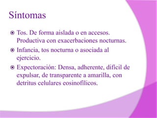 Síntomas
Tos. De forma aislada o en accesos.
Productiva con exacerbaciones nocturnas.
 Infancia, tos nocturna o asociada al
ejercicio.
 Expectoración: Densa, adherente, difícil de
expulsar, de transparente a amarilla, con
detritus celulares eosinofílicos.


 