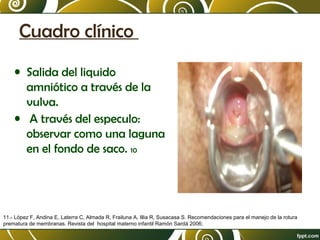 Cuadro clínico
• Salida del liquido
amniótico a través de la
vulva.
• A través del especulo:
observar como una laguna
en el fondo de saco. 10

11.- López F, Andina E, Laterra C, Almada R, Frailuna A, Illia R, Susacasa S. Recomendaciones para el manejo de la rotura
prematura de membranas. Revista del hospital materno infantil Ramón Sardá 2006;

 