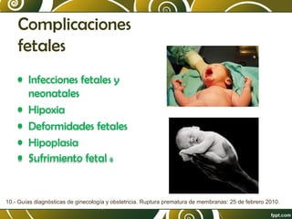 Complicaciones
fetales
• Infecciones fetales y
neonatales
• Hipoxia
• Deformidades fetales
• Hipoplasia
• Sufrimiento fetal 8

10.- Guías diagnósticas de ginecología y obstetricia. Ruptura prematura de membranas: 25 de febrero 2010.

 