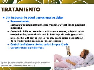 TRATAMIENTO
• Sin importar la edad gestacional se debe:
– Reposo absoluto
– control y vigilancia del bienestar materno y fetal con la paciente
ingresada
– Cuando la RPM ocurre a las 25 semanas o menos, salvo en casos
excepcionales, la conducta será la interrupción de la gestación.
– Entre las 26 y 33 sem se indica reposo, antibióticos e inductores
de la maduración pulmonar (betametasona)
– Control de dinámica uterina cada 3 hrs por 10 min
– Características de hidrorrea 11

12-. Elías GA, Andino NA, Bell SMN, González PMJ, Ferreiro FL, Díaz PMC.
Influencia de la rotura prematura de membranas en algunos resultados
perinatales. Rev Cubana Obstet Ginecol. 2007;33(2).

 