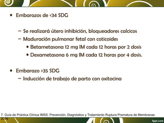 • Embarazos de <34 SDG
– Se realizará útero inhibición, bloqueadores calcicos
– Maduración pulmonar fetal con coticoides
• Betametasona 12 mg IM cada 12 horas por 2 dosis
• Dexametasona 6 mg IM cada 12 horas por 4 dosis.
• Embarazo >35 SDG
– Inducción de trabajo de parto con oxitocina

7. Guía de Práctica Clínica IMSS: Prevención, Diagnóstico y Tratamiento Ruptura Prematura de Membranas
2009

 