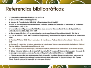 Referencias bibliográficas:
•
•
•
•
•
•
•
•
•
•
•
•

1.- Ginecología y Obstetricia Aplicadas. 2a. Ed. 2008
2.- Ginecol Obstet Mex 2008;76(8):468-75
3.- Manual de Procedimientos H.G.O N° 4 Ginecología y Obstetricia IMSS
4. Gibbs SR. Rotura prematura de membranas. Danforth. Tratado de Obstetricia y Ginecología. 9a Ed. México:
Mc Graw Hill; 2005. p. 201-12
5.-Serrano Berrones Miguel Ángel. Perfil Biofísico para conocer el Bienestar Fetal. Revista de Especialidades
Médico Quirúrgicas 2012; 17(4): 300 – 307.
6.- Cunningham FG, Gant NF. La placenta y las membranas fetales. Williams Obstetricia. 21ª Ed. Cap 5.
7.- Guía de Práctica Clínica IMSS: Prevención, diagnóstico y Tratamiento de Ruptura Prematura de Membranas.
2009
8.- Ramírez JV. Tema O-25: Rotura prematura de membranas. Parto pretérmino. Consultado: 5 de marzo de
2010
9.- Corrales A, Hernández D. Rotura prematura de membranas. Obstetricia y Ginecología. La Habana. Editorial
Ciencias Médicas. Consultado: 28 de febrero de 2010.
10.- Guías diagnósticas de ginecología y obstetricia. Ruptura prematura de membranas: 25 de febrero de 2010.
11.- López F, Andina E, Laterra C, Almada R, Frailuna A, Illia R, Susacasa S. Recomendaciones para el manejo de
la rotura prematura de membranas. Revista del hospital materno infantil Ramón Sardá 2006;
12. Elías GA, Andino NA, Bell SMN, González PMJ, Ferreiro FL, Díaz PMC. Influencia de la rotura prematura de
membranas en algunos resultados perinatales. Hospital General Docente "Dr. Agostinho Neto". Rev Cubana
Obstet Ginecol. 2007;33(2). Disponible en 7 de marzo de 2010.

 