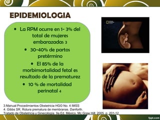 EPIDEMIOLOGIA
• La RPM ocurre en 1- 3% del
total de mujeres
embarazadas 3
• 30-40% de partos
pretérmino
• El 85% de la
morbimortalidad fetal es
resultado de la prematurez
• 10 % de mortalidad
perinatal 4
3.Manual Procedimientos Obstetricia HGO No. 4 IMSS
4. Gibbs SR. Rotura prematura de membranas. Danforth.
Tratado de Obstetricia y Ginecología. 9a Ed. México. Mc Graw Hill; 2005. p. 201-12

 