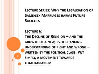 LECTURE SERIES: WHY THE REDEFINITION OF
MARRIAGE TO INCLUDE SAME-SEX MARRIAGES
HARMS FUTURE SOCIETIES AND WHAT OTHER
OPTIONS EXIST

1

LECTURE 6:
THE DECLINE OF RELIGION – AND THE GROWTH
OF A NEW, EVER-CHANGING UNDERSTANDING OF
RIGHT AND WRONG – WRITTEN BY THE
POLITICAL CLASS. PUT SIMPLY, A MOVEMENT
TOWARDS TOTALITARIANISM

(PLEASE START WITH LECTURE 1)

 