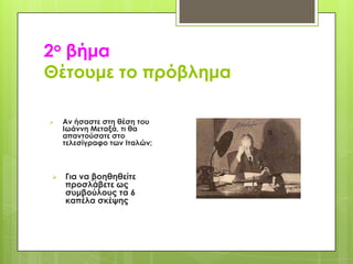 2ο βήμα
Θέτουμε το πρόβλημα




Αν ήσαστε στη θέση του
Ιωάννη Μεταξά, τι θα
απαντούσατε στο
τελεσίγραφο των Ιταλών;

Για να βοηθηθείτε
προσλάβετε ως
συμβούλους τα 6
καπέλα σκέψης

 