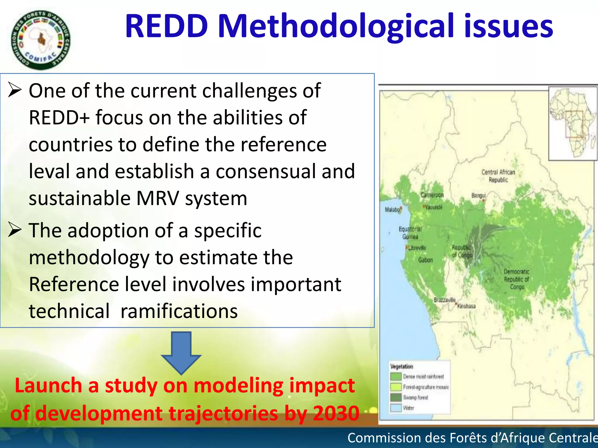 REDD Methodological issues
 One of the current challenges of
REDD+ focus on the abilities of
countries to define the reference
leval and establish a consensual and
sustainable MRV system
 The adoption of a specific
methodology to estimate the
Reference level involves important
technical ramifications

Launch a study on modeling impact
of development trajectories by 2030

4

Commission des Forêts d’Afrique Centrale

 