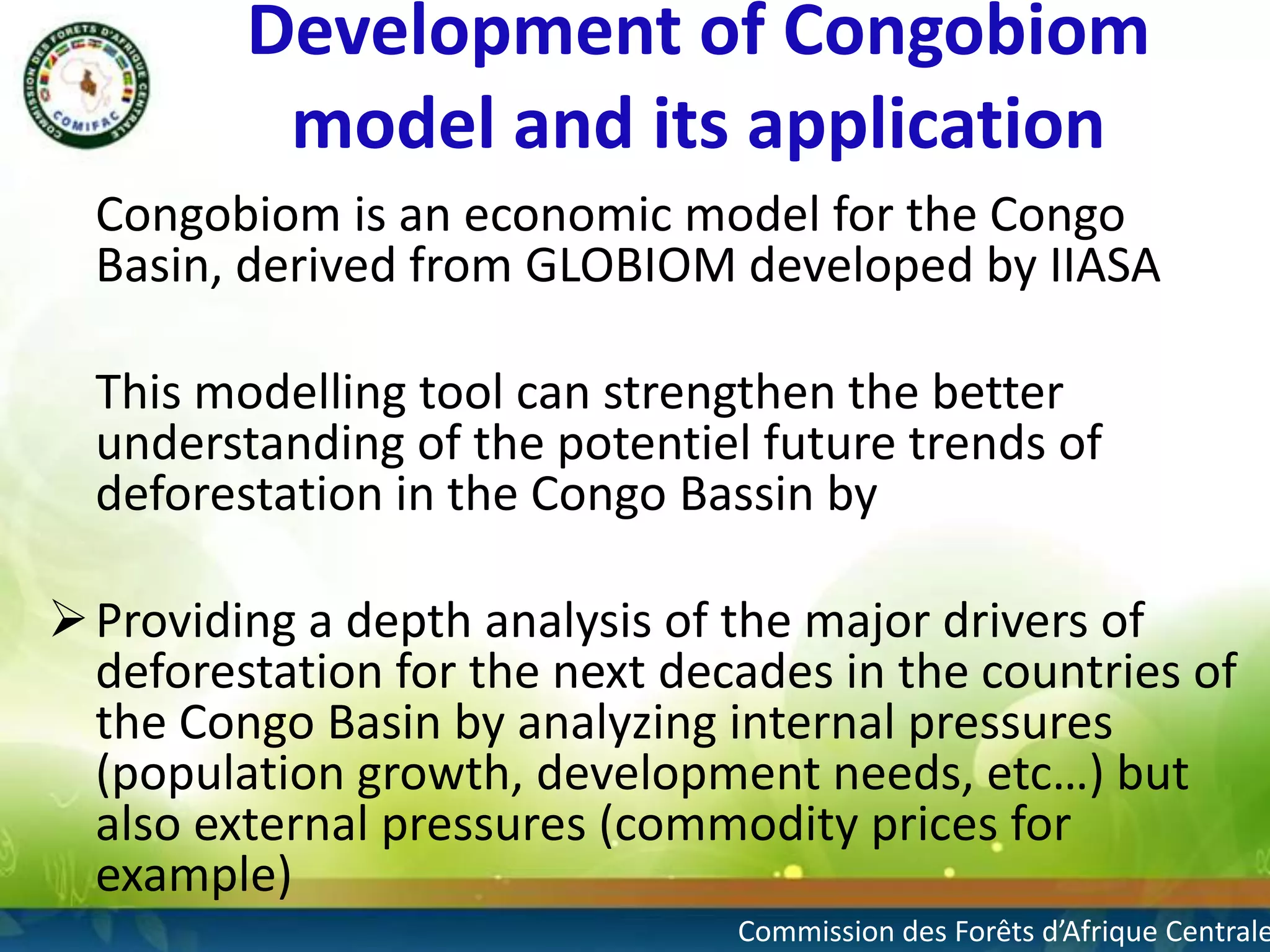Development of Congobiom
model and its application
Congobiom is an economic model for the Congo
Basin, derived from GLOBIOM developed by IIASA
This modelling tool can strengthen the better
understanding of the potentiel future trends of
deforestation in the Congo Bassin by
 Providing a depth analysis of the major drivers of
deforestation for the next decades in the countries of
the Congo Basin by analyzing internal pressures
(population growth, development needs, etc…) but
also external pressures (commodity prices for
example)

Commission des Forêts d’Afrique Centrale

 