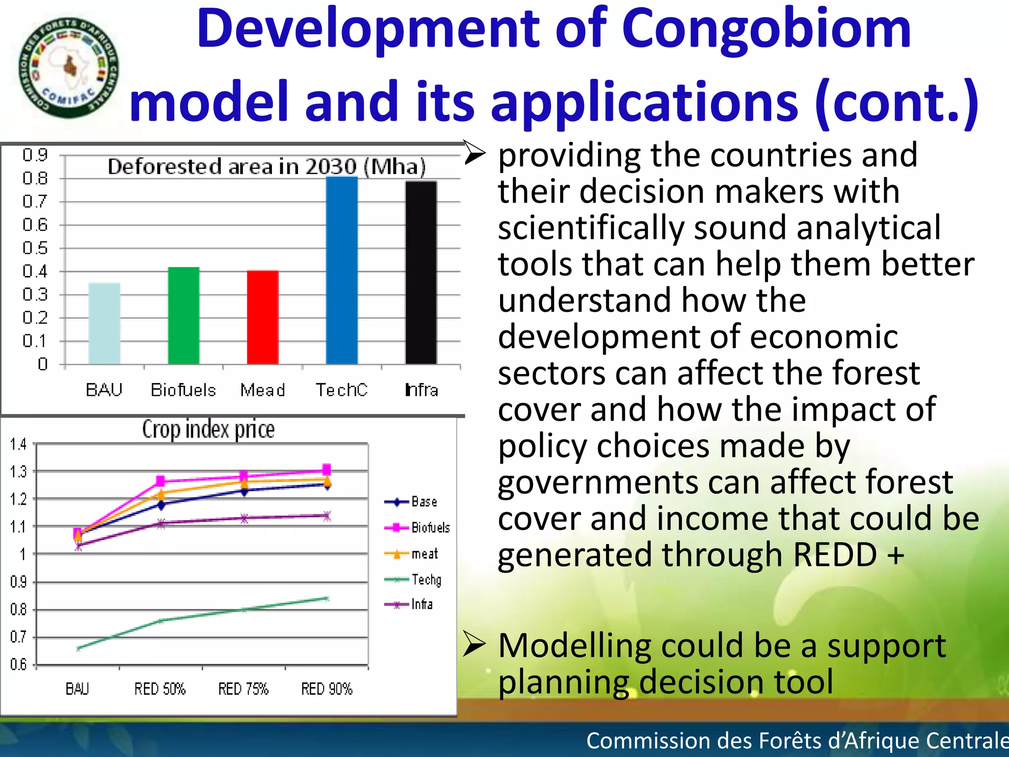 Development of Congobiom
model and its applications (cont.)
 providing the countries and
their decision makers with
scientifically sound analytical
tools that can help them better
understand how the
development of economic
sectors can affect the forest
cover and how the impact of
policy choices made by
governments can affect forest
cover and income that could be
generated through REDD +
 Modelling could be a support
planning decision tool

Commission des Forêts d’Afrique Centrale

 