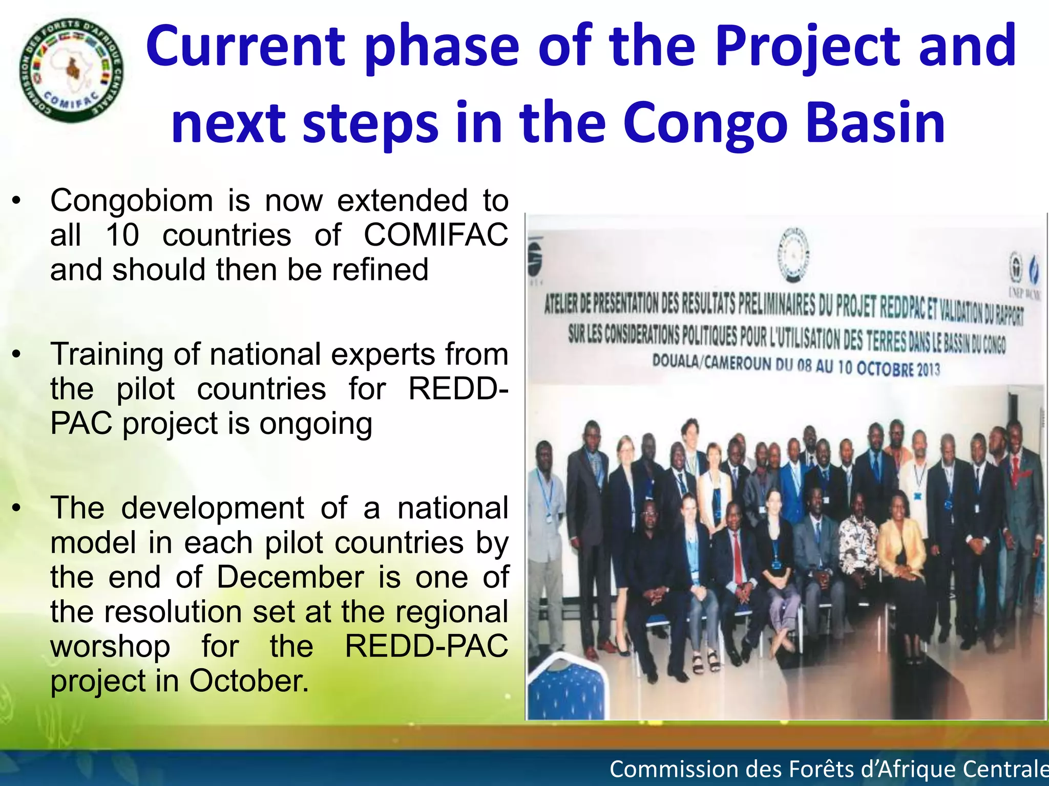 Current phase of the Project and
next steps in the Congo Basin
• Congobiom is now extended to
all 10 countries of COMIFAC
and should then be refined

• Training of national experts from
the pilot countries for REDDPAC project is ongoing
• The development of a national
model in each pilot countries by
the end of December is one of
the resolution set at the regional
worshop for the REDD-PAC
project in October.

8

Commission des Forêts d’Afrique Centrale

 