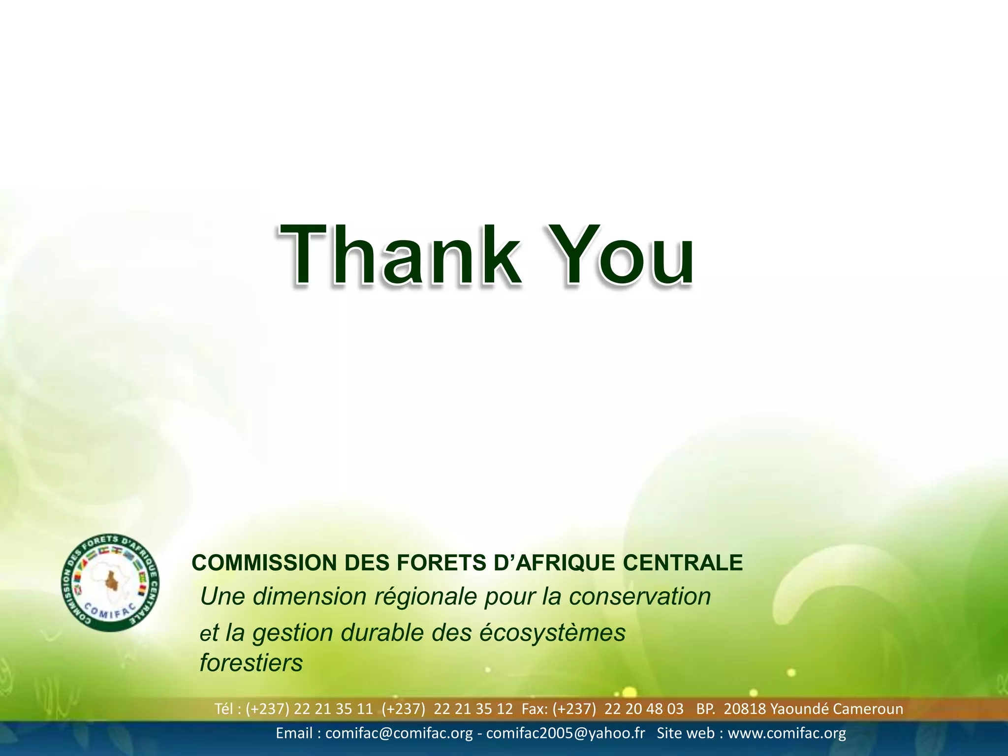 COMMISSION DES FORETS D’AFRIQUE CENTRALE

Une dimension régionale pour la conservation
et la gestion durable des écosystèmes
forestiers
Tél : (+237) 22 21 35 11 (+237) 22 21 35 12 Fax: (+237) 22 20 48 03 BP. 20818 Yaoundé Cameroun
Email : comifac@comifac.org - comifac2005@yahoo.fr Site web : www.comifac.org

 