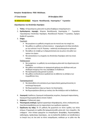 Κατερίνα Θεοφυλάκτου ΠΕ02 Φιλόλογοσ
2ο Γ/ςιο Συκεών
6o Διδακτικό ςενάριο

29 Οκτωβρίου 2013
Κείμενα Νεοελλθνικισ Λογοτεχνίασ Γ ΄ Γυμναςίου

«Ερωτόκριτοσ» του Βιτςζντηου Κορνάρου
1. Τίτλοσ: «Ο Ερωτόκριτοσ μζςα από τα μάτια διαφόρων επαγγελματιϊν».
2. Εμπλεκόμενεσ περιοχζσ: Κείμενα Νεοελλθνικισ Λογοτεχνίασ Γ
Γυμναςίου
«Ερωτόκριτοσ» Βιτςζντηου Κορνάρου, Νεοελλθνικι Γλϊςςα Γ Γυμναςίου, Ομιρου
Ιλιάδα Β Γυμναςίου.
3. Στόχοι:
Γνωςτικοί:
 Να γνωρίςουν οι μακθτζσ ςτοιχεία για τον ποιθτι και τθν εποχι του.
 Να μάκουν οι μακθτζσ να διατυπϊνουν επιχειριματα ςτο λόγο (ςφνδεςθ
με τθν ενότθτα 2 τθσ Ν. Γλϊςςασ – ανάπτυξθ αιτιολογθμζνων κρίςεων)
 Να ζρκουν ςε επαφι με τθ δραματοποίθςθ και να μπουν ςτο ρόλο των
θρϊων του ζργου.
 Να κατανοιςουν τισ επιρροζσ του Βιτςζντηου Κορνάρου από τθν επικι
ποίθςθ.
Ραιδαγωγικοί:
 Να ενιςχφςουν οι μακθτζσ τθν αυτενζργεια μζςα από τθν εξερεφνθςθ ςτο
διαδίκτυο.
 Να μάκουν να επιλζγουν το πραγματικά χριςιμο και αξιόλογο από μια
πλθκϊρα ςτοιχείων που τουσ προςφζρει το διαδίκτυο
 Να προςεγγίςουν βιωματικά τθ γνϊςθ.
 Να μάκουν να δουλεφουν ομαδικά και να ςζβονται τισ απόψεισ των
ςυμμακθτϊν τουσ.
Τεχνογραμματικοί:
 Να εξαςκθκοφν ςτθ καταςκευι μια παρουςίαςθσ χρθςιμοποιϊντασ το
αντίςτοιχο λογιςμικό.
 Να δθμιουργιςουν κόμικ με ιρωεσ τθσ λογοτεχνίασ .
 Να δθμιουργιςουν βίντεο με εικόνεσ που κα επιλζξουν από το διαδίκτυο.
4. Λογιςμικά: Διαδίκτυο, λογιςμικό επεξεργαςίασ κειμζνου, λογιςμικό παρουςίαςθσ,
λογιςμικό δθμιουργίασ βίντεο (movie maker)
5. Διάρκεια: 2 διδακτικζσ ϊρεσ
6. Υλικοτεχνικι υποδομι: Σχολικό εργαςτιριο πλθροφορικισ, πζντε υπολογιςτζσ και
ζνασ βιντεοπροβολζασ για τθν παρουςίαςθ των ομαδικϊν εργαςιϊν.
7. Οργάνωςθ τθσ τάξθσ: Οι 25 μακθτζσ κα χωριςτοφν ςε πζντε ομάδεσ των πζντε
ατόμων. Ο χωριςμόσ ςε ομάδεσ κα πραγματοποιθκεί μζςα από ζνα «παιχνίδι». Θα
υπάρχουν ςτον πίνακα γραμμζνα τα επαγγζλματα :βιογράφοσ, δθμοςιογράφοσ,
καλλιτζχνθσ, προξενιτρα, λογοτζχνθσ , και τα παιδιά κα κλθκοφν να τοποκετιςουν
το όνομά τουσ ςε ζνα από τα πζντε επαγγζλματα, ανάλογα με το ρόλο που κα

 