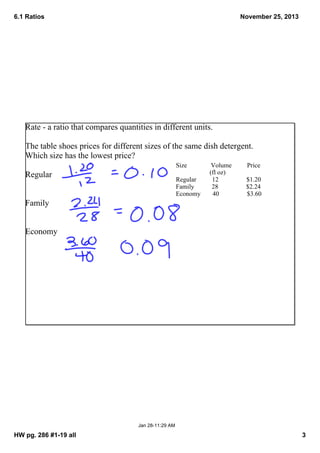 6.1 Ratios

November 25, 2013

Rate ­ a ratio that compares quantities in different units.  
The table shoes prices for different sizes of the same dish detergent.  
Which size has the lowest price?
Size

Regular

Regular
Family
Economy

Volume
(fl oz)
12
28
40

Price
$1.20
$2.24
$3.60

Family
Economy

Jan 28­11:29 AM

HW pg. 286 #1­19 all

3

 