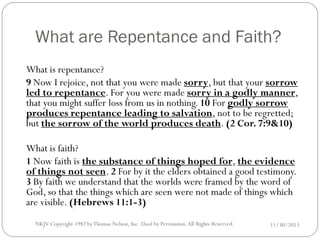 What are Repentance and Faith?
What is repentance?
9 Now I rejoice, not that you were made sorry, but that your sorrow
led to repentance. For you were made sorry in a godly manner,
that you might suffer loss from us in nothing. 10 For godly sorrow
produces repentance leading to salvation, not to be regretted;
but the sorrow of the world produces death. (2 Cor. 7:9&10)
What is faith?
1 Now faith is the substance of things hoped for, the evidence
of things not seen. 2 For by it the elders obtained a good testimony.
3 By faith we understand that the worlds were framed by the word of
God, so that the things which are seen were not made of things which
are visible. (Hebrews 11:1-3)
NKJV Copyright 1982 by Thomas Nelson, Inc .Used by Permission. All Rights Reserved.

11/30/2013

 