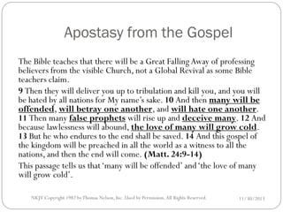 Apostasy from the Gospel
The Bible teaches that there will be a Great Falling Away of professing
believers from the visible Church, not a Global Revival as some Bible
teachers claim.
9 Then they will deliver you up to tribulation and kill you, and you will
be hated by all nations for My name’s sake. 10 And then many will be
offended, will betray one another, and will hate one another.
11 Then many false prophets will rise up and deceive many. 12 And
because lawlessness will abound, the love of many will grow cold.
13 But he who endures to the end shall be saved. 14 And this gospel of
the kingdom will be preached in all the world as a witness to all the
nations, and then the end will come. (Matt. 24:9-14)
This passage tells us that ‘many will be offended’ and ‘the love of many
will grow cold’.
NKJV Copyright 1982 by Thomas Nelson, Inc .Used by Permission. All Rights Reserved.

11/30/2013

 
