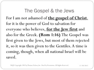 The Gospel & the Jews
For I am not ashamed of the gospel of Christ,
for it is the power of God to salvation for
everyone who believes, for the Jew first and
also for the Greek. (Rom 1:16) The Gospel was
first given to the Jews, but most of them rejected
it, so it was then given to the Gentiles. A time is
coming, though, when all national Israel will be
saved.
NKJV Copyright 1982 by Thomas Nelson, Inc .Used by Permission. All Rights Reserved.

11/30/2013

 