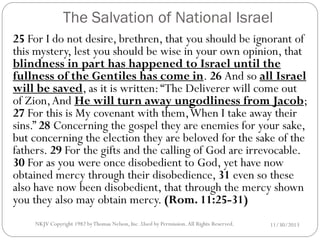 The Salvation of National Israel
25 For I do not desire, brethren, that you should be ignorant of
this mystery, lest you should be wise in your own opinion, that
blindness in part has happened to Israel until the
fullness of the Gentiles has come in. 26 And so all Israel
will be saved, as it is written: “The Deliverer will come out
of Zion, And He will turn away ungodliness from Jacob;
27 For this is My covenant with them, When I take away their
sins.” 28 Concerning the gospel they are enemies for your sake,
but concerning the election they are beloved for the sake of the
fathers. 29 For the gifts and the calling of God are irrevocable.
30 For as you were once disobedient to God, yet have now
obtained mercy through their disobedience, 31 even so these
also have now been disobedient, that through the mercy shown
you they also may obtain mercy. (Rom. 11:25-31)
NKJV Copyright 1982 by Thomas Nelson, Inc .Used by Permission. All Rights Reserved.

11/30/2013

 