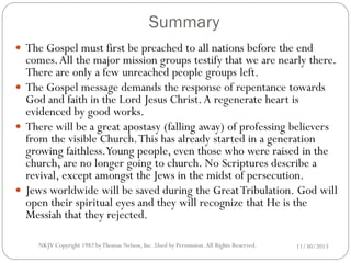 Summary
 The Gospel must first be preached to all nations before the end

comes. All the major mission groups testify that we are nearly there.
There are only a few unreached people groups left.
 The Gospel message demands the response of repentance towards
God and faith in the Lord Jesus Christ. A regenerate heart is
evidenced by good works.
 There will be a great apostasy (falling away) of professing believers
from the visible Church. This has already started in a generation
growing faithless.Young people, even those who were raised in the
church, are no longer going to church. No Scriptures describe a
revival, except amongst the Jews in the midst of persecution.
 Jews worldwide will be saved during the Great Tribulation. God will
open their spiritual eyes and they will recognize that He is the
Messiah that they rejected.
NKJV Copyright 1982 by Thomas Nelson, Inc .Used by Permission. All Rights Reserved.

11/30/2013

 