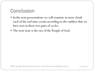 Conclusion
 In the next presentations we will examine in more detail

each of the end time events according to the outlines that we
have seen in these two pairs of cycles.
 The next issue is the rise of the Temple of God.

NKJV Copyright 1982 by Thomas Nelson, Inc .Used by Permission. All Rights Reserved.

11/30/2013

 