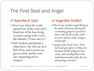 The First Seal and Angel
1st Seal (Rev 6: 1&2)
1 Now I saw when the Lamb
opened one of the seals; and I
heard one of the four living
creatures saying with a voice
like thunder, “Come and see.”
2 And I looked, and behold, a
white horse. He who sat on it
had a bow; and a crown was
given to him, and he went
out conquering and to
conquer.

1st Angel (Rev 14:6&7)
6 Then I saw another angel flying in
he midst of heaven, having the
everlasting gospel to preach to
those who dwell on the earth—
to every nation, tribe, tongue,
and people—
7 saying with a loud voice, “Fear
God and give glory to Him, for
the hour of His judgment has
come; and worship Him who
made heaven and earth, the sea
and springs of water.”

NKJV Copyright 1982 by Thomas Nelson, Inc .Used by Permission. All Rights Reserved.

11/30/2013

 