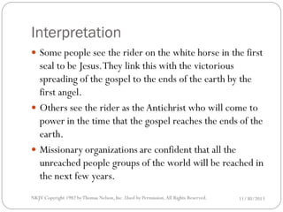 Interpretation
 Some people see the rider on the white horse in the first

seal to be Jesus. They link this with the victorious
spreading of the gospel to the ends of the earth by the
first angel.
 Others see the rider as the Antichrist who will come to
power in the time that the gospel reaches the ends of the
earth.
 Missionary organizations are confident that all the
unreached people groups of the world will be reached in
the next few years.
NKJV Copyright 1982 by Thomas Nelson, Inc .Used by Permission. All Rights Reserved.

11/30/2013

 