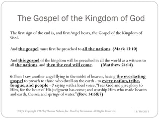 The Gospel of the Kingdom of God
The first sign of the end is, and first Angel bears, the Gospel of the Kingdom of
God.
And the gospel must first be preached to all the nations. (Mark 13:10)
And this gospel of the kingdom will be preached in all the world as a witness to
(Matthew 24:14)
all the nations, and then the end will come.
6 Then I saw another angel flying in the midst of heaven, having the everlasting
gospel to preach to those who dwell on the earth - to every nation, tribe,
tongue, and people - 7 saying with a loud voice, “Fear God and give glory to
Him, for the hour of His judgment has come; and worship Him who made heaven
and earth, the sea and springs of water.” (Rev. 14:6&7)

NKJV Copyright 1982 by Thomas Nelson, Inc .Used by Permission. All Rights Reserved.

11/30/2013

 