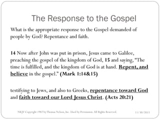 The Response to the Gospel
What is the appropriate response to the Gospel demanded of
people by God? Repentance and faith.
14 Now after John was put in prison, Jesus came to Galilee,
preaching the gospel of the kingdom of God, 15 and saying, “The
time is fulfilled, and the kingdom of God is at hand. Repent, and
believe in the gospel.” (Mark 1:14&15)
testifying to Jews, and also to Greeks, repentance toward God
and faith toward our Lord Jesus Christ. (Acts 20:21)
NKJV Copyright 1982 by Thomas Nelson, Inc .Used by Permission. All Rights Reserved.

11/30/2013

 