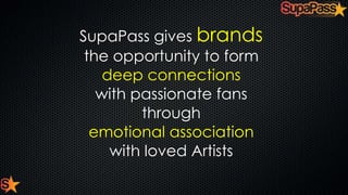 SupaPass gives brands
the opportunity to form
deep connections
with passionate fans
through
emotional association
with loved Artists

 