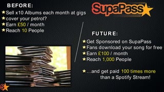 B EFOR E :
Sell x10 Albums each month at gigs
cover your petrol?
Earn £50 / month
Reach 10 People

FU TU R E :
Get Sponsored on SupaPass
Fans download your song for free
Earn £100 / month
Reach 1,000 People
…and get paid 100 times more
than a Spotify Stream!

 