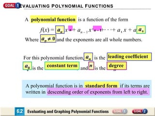 E VALUATING P OLYNOMIAL F UNCTIONS

A polynomial function is a function of the form

f (x) = an x nn + an – 1 x nn––1 1 · ·+ a 1 x + a 0 a 0
+·
n
0
Where an ≠ 0 and the exponents are all whole numbers.
n
For this polynomial function, an is the
an
constant term
a
a 00 is the constant term, and n is the
n

leading coefficient
leading coefficient,
degree
degree.

A polynomial function is in standard form if its terms are
descending order of exponents from left to right.
written in descending order of exponents from left to right.

 