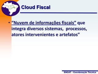 Cloud Fiscal

Projeto
Nota Fiscal
Eletrônica

• “Nuvem de informações fiscais” que
integra diversos sistemas, processos,
atores intervenientes e artefatos”

ENCAT – Coordenação Técnica

 