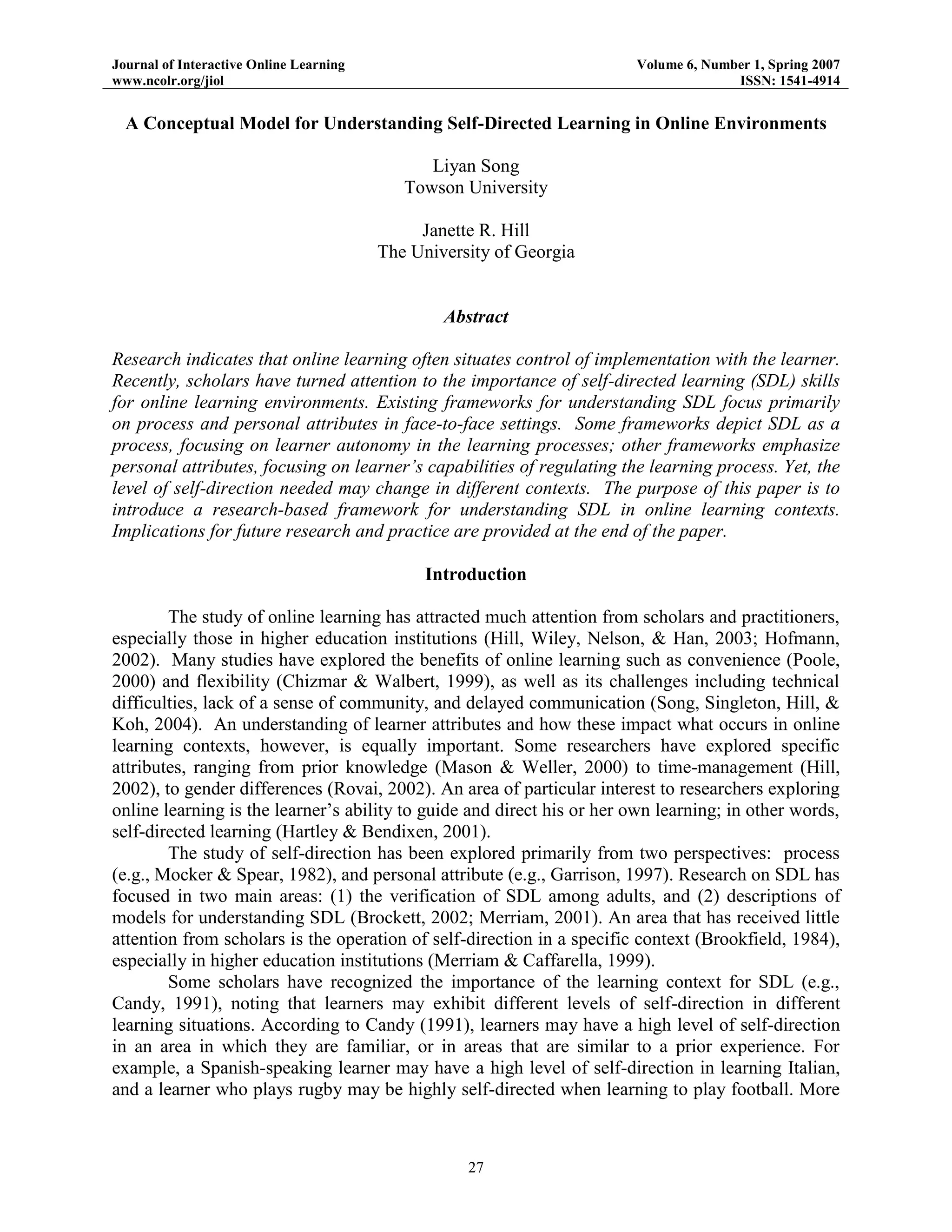 Journal of Interactive Online Learning
www.ncolr.org/jiol

Volume 6, Number 1, Spring 2007
ISSN: 1541-4914

A Conceptual Model for Understanding Self-Directed Learning in Online Environments
Liyan Song
Towson University
Janette R. Hill
The University of Georgia

Abstract
Research indicates that online learning often situates control of implementation with the learner.
Recently, scholars have turned attention to the importance of self-directed learning (SDL) skills
for online learning environments. Existing frameworks for understanding SDL focus primarily
on process and personal attributes in face-to-face settings. Some frameworks depict SDL as a
process, focusing on learner autonomy in the learning processes; other frameworks emphasize
personal attributes, focusing on learner’s capabilities of regulating the learning process. Yet, the
level of self-direction needed may change in different contexts. The purpose of this paper is to
introduce a research-based framework for understanding SDL in online learning contexts.
Implications for future research and practice are provided at the end of the paper.
Introduction
The study of online learning has attracted much attention from scholars and practitioners,
especially those in higher education institutions (Hill, Wiley, Nelson, & Han, 2003; Hofmann,
2002). Many studies have explored the benefits of online learning such as convenience (Poole,
2000) and flexibility (Chizmar & Walbert, 1999), as well as its challenges including technical
difficulties, lack of a sense of community, and delayed communication (Song, Singleton, Hill, &
Koh, 2004). An understanding of learner attributes and how these impact what occurs in online
learning contexts, however, is equally important. Some researchers have explored specific
attributes, ranging from prior knowledge (Mason & Weller, 2000) to time-management (Hill,
2002), to gender differences (Rovai, 2002). An area of particular interest to researchers exploring
online learning is the learner‟s ability to guide and direct his or her own learning; in other words,
self-directed learning (Hartley & Bendixen, 2001).
The study of self-direction has been explored primarily from two perspectives: process
(e.g., Mocker & Spear, 1982), and personal attribute (e.g., Garrison, 1997). Research on SDL has
focused in two main areas: (1) the verification of SDL among adults, and (2) descriptions of
models for understanding SDL (Brockett, 2002; Merriam, 2001). An area that has received little
attention from scholars is the operation of self-direction in a specific context (Brookfield, 1984),
especially in higher education institutions (Merriam & Caffarella, 1999).
Some scholars have recognized the importance of the learning context for SDL (e.g.,
Candy, 1991), noting that learners may exhibit different levels of self-direction in different
learning situations. According to Candy (1991), learners may have a high level of self-direction
in an area in which they are familiar, or in areas that are similar to a prior experience. For
example, a Spanish-speaking learner may have a high level of self-direction in learning Italian,
and a learner who plays rugby may be highly self-directed when learning to play football. More

27

 