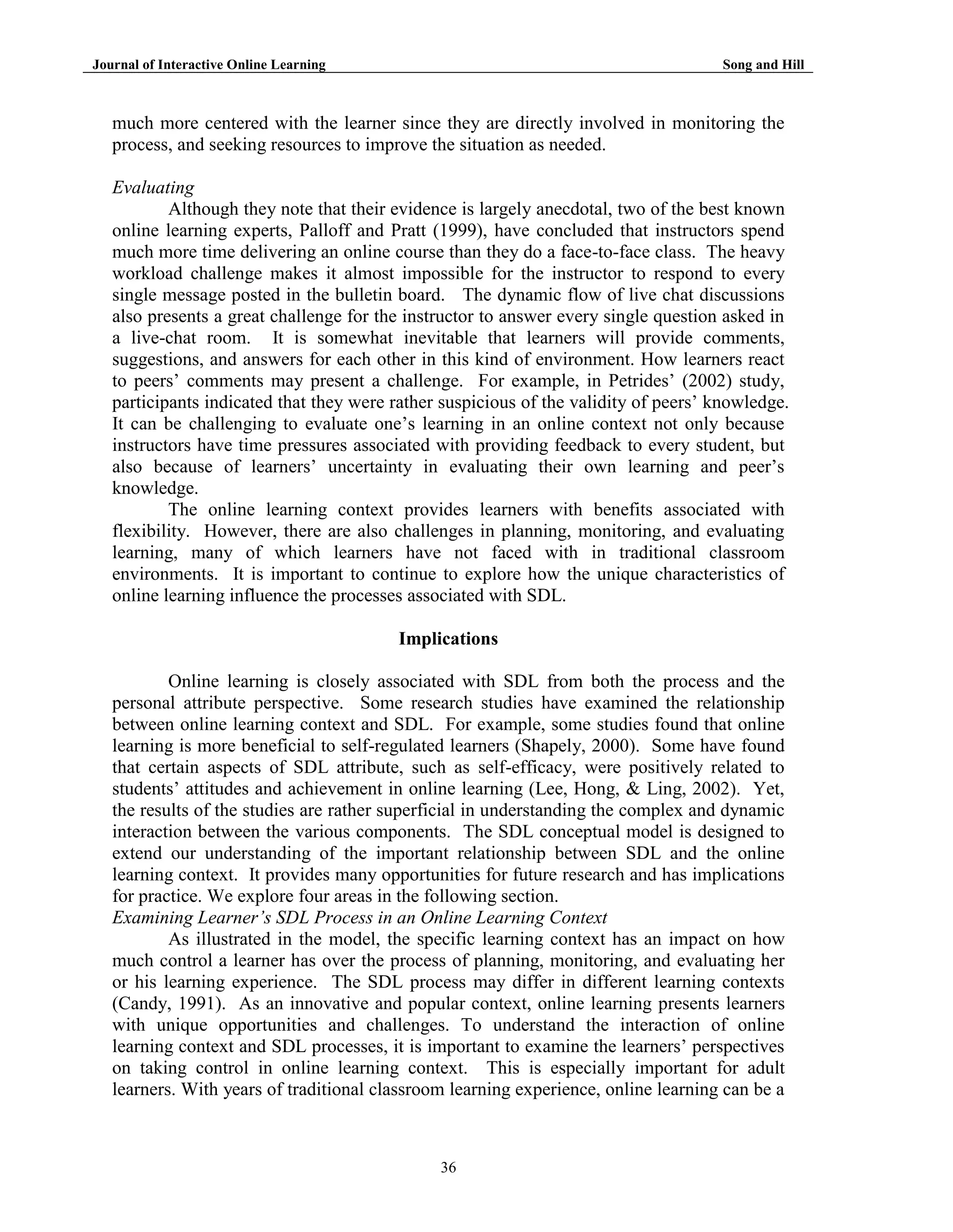 Journal of Interactive Online Learning

Song and Hill

much more centered with the learner since they are directly involved in monitoring the
process, and seeking resources to improve the situation as needed.
Evaluating
Although they note that their evidence is largely anecdotal, two of the best known
online learning experts, Palloff and Pratt (1999), have concluded that instructors spend
much more time delivering an online course than they do a face-to-face class. The heavy
workload challenge makes it almost impossible for the instructor to respond to every
single message posted in the bulletin board. The dynamic flow of live chat discussions
also presents a great challenge for the instructor to answer every single question asked in
a live-chat room. It is somewhat inevitable that learners will provide comments,
suggestions, and answers for each other in this kind of environment. How learners react
to peers‟ comments may present a challenge. For example, in Petrides‟ (2002) study,
participants indicated that they were rather suspicious of the validity of peers‟ knowledge.
It can be challenging to evaluate one‟s learning in an online context not only because
instructors have time pressures associated with providing feedback to every student, but
also because of learners‟ uncertainty in evaluating their own learning and peer‟s
knowledge.
The online learning context provides learners with benefits associated with
flexibility. However, there are also challenges in planning, monitoring, and evaluating
learning, many of which learners have not faced with in traditional classroom
environments. It is important to continue to explore how the unique characteristics of
online learning influence the processes associated with SDL.
Implications
Online learning is closely associated with SDL from both the process and the
personal attribute perspective. Some research studies have examined the relationship
between online learning context and SDL. For example, some studies found that online
learning is more beneficial to self-regulated learners (Shapely, 2000). Some have found
that certain aspects of SDL attribute, such as self-efficacy, were positively related to
students‟ attitudes and achievement in online learning (Lee, Hong, & Ling, 2002). Yet,
the results of the studies are rather superficial in understanding the complex and dynamic
interaction between the various components. The SDL conceptual model is designed to
extend our understanding of the important relationship between SDL and the online
learning context. It provides many opportunities for future research and has implications
for practice. We explore four areas in the following section.
Examining Learner’s SDL Process in an Online Learning Context
As illustrated in the model, the specific learning context has an impact on how
much control a learner has over the process of planning, monitoring, and evaluating her
or his learning experience. The SDL process may differ in different learning contexts
(Candy, 1991). As an innovative and popular context, online learning presents learners
with unique opportunities and challenges. To understand the interaction of online
learning context and SDL processes, it is important to examine the learners‟ perspectives
on taking control in online learning context. This is especially important for adult
learners. With years of traditional classroom learning experience, online learning can be a

36

 