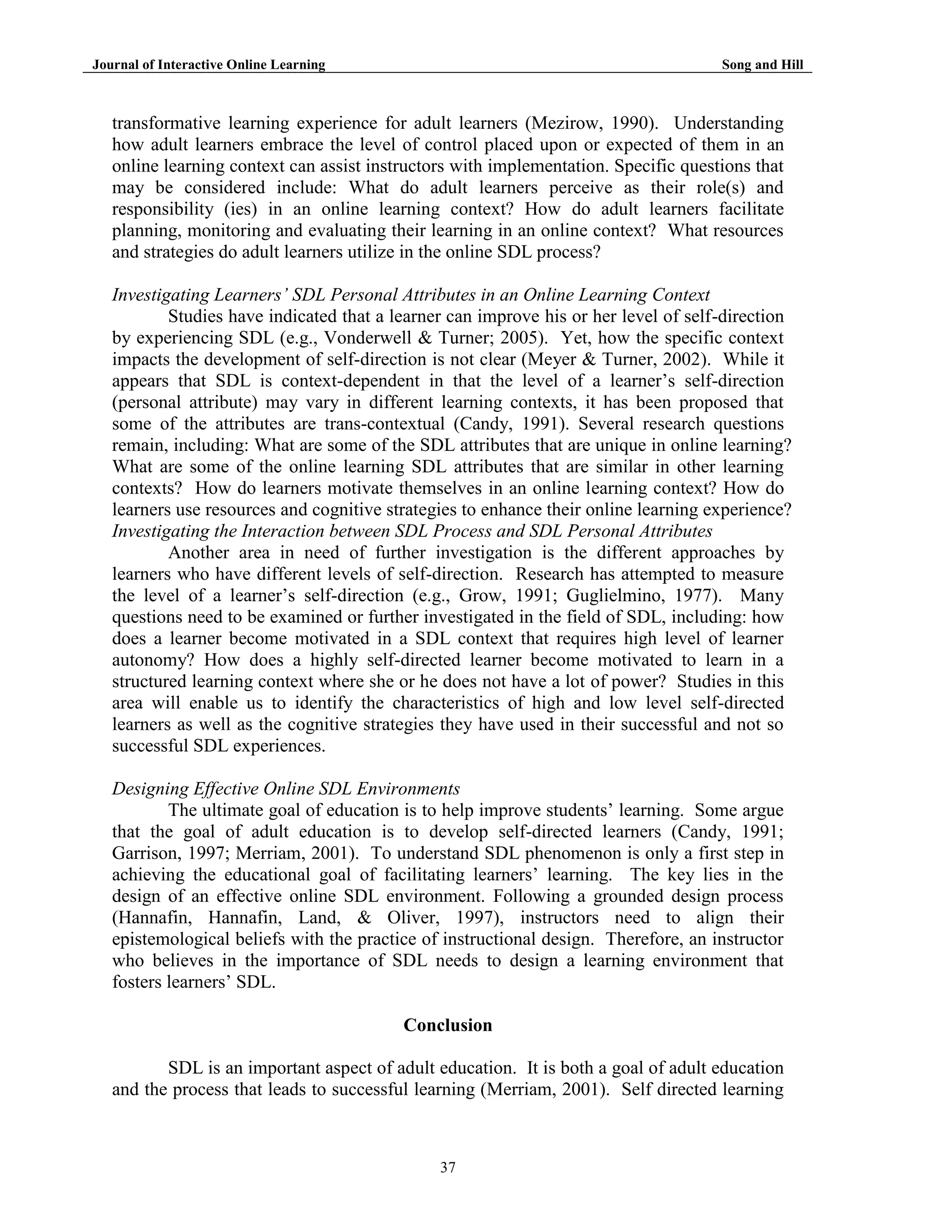 Journal of Interactive Online Learning

Song and Hill

transformative learning experience for adult learners (Mezirow, 1990). Understanding
how adult learners embrace the level of control placed upon or expected of them in an
online learning context can assist instructors with implementation. Specific questions that
may be considered include: What do adult learners perceive as their role(s) and
responsibility (ies) in an online learning context? How do adult learners facilitate
planning, monitoring and evaluating their learning in an online context? What resources
and strategies do adult learners utilize in the online SDL process?
Investigating Learners’ SDL Personal Attributes in an Online Learning Context
Studies have indicated that a learner can improve his or her level of self-direction
by experiencing SDL (e.g., Vonderwell & Turner; 2005). Yet, how the specific context
impacts the development of self-direction is not clear (Meyer & Turner, 2002). While it
appears that SDL is context-dependent in that the level of a learner‟s self-direction
(personal attribute) may vary in different learning contexts, it has been proposed that
some of the attributes are trans-contextual (Candy, 1991). Several research questions
remain, including: What are some of the SDL attributes that are unique in online learning?
What are some of the online learning SDL attributes that are similar in other learning
contexts? How do learners motivate themselves in an online learning context? How do
learners use resources and cognitive strategies to enhance their online learning experience?
Investigating the Interaction between SDL Process and SDL Personal Attributes
Another area in need of further investigation is the different approaches by
learners who have different levels of self-direction. Research has attempted to measure
the level of a learner‟s self-direction (e.g., Grow, 1991; Guglielmino, 1977). Many
questions need to be examined or further investigated in the field of SDL, including: how
does a learner become motivated in a SDL context that requires high level of learner
autonomy? How does a highly self-directed learner become motivated to learn in a
structured learning context where she or he does not have a lot of power? Studies in this
area will enable us to identify the characteristics of high and low level self-directed
learners as well as the cognitive strategies they have used in their successful and not so
successful SDL experiences.
Designing Effective Online SDL Environments
The ultimate goal of education is to help improve students‟ learning. Some argue
that the goal of adult education is to develop self-directed learners (Candy, 1991;
Garrison, 1997; Merriam, 2001). To understand SDL phenomenon is only a first step in
achieving the educational goal of facilitating learners‟ learning. The key lies in the
design of an effective online SDL environment. Following a grounded design process
(Hannafin, Hannafin, Land, & Oliver, 1997), instructors need to align their
epistemological beliefs with the practice of instructional design. Therefore, an instructor
who believes in the importance of SDL needs to design a learning environment that
fosters learners’ SDL.
Conclusion
SDL is an important aspect of adult education. It is both a goal of adult education
and the process that leads to successful learning (Merriam, 2001). Self directed learning

37

 