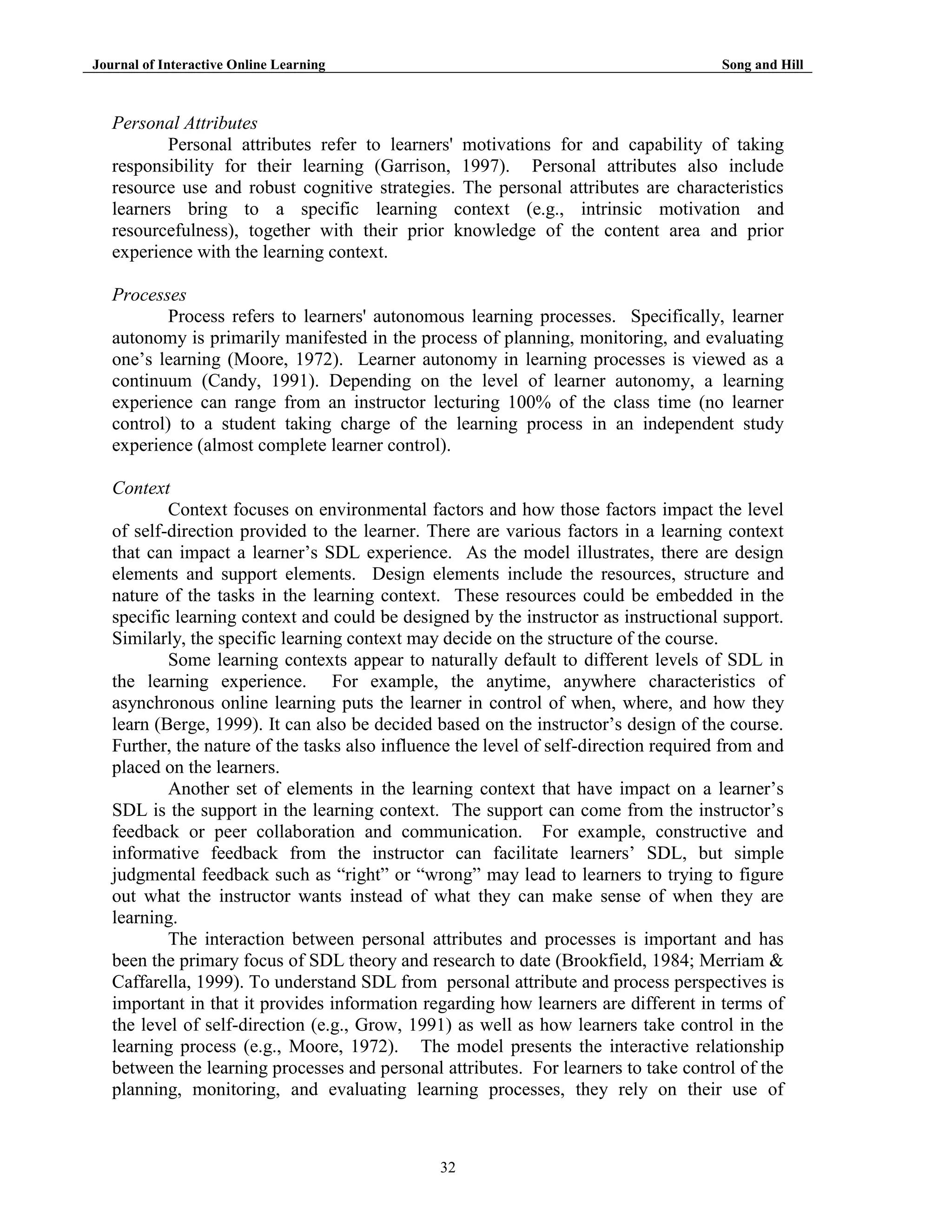Journal of Interactive Online Learning

Song and Hill

Personal Attributes
Personal attributes refer to learners' motivations for and capability of taking
responsibility for their learning (Garrison, 1997). Personal attributes also include
resource use and robust cognitive strategies. The personal attributes are characteristics
learners bring to a specific learning context (e.g., intrinsic motivation and
resourcefulness), together with their prior knowledge of the content area and prior
experience with the learning context.
Processes
Process refers to learners' autonomous learning processes. Specifically, learner
autonomy is primarily manifested in the process of planning, monitoring, and evaluating
one‟s learning (Moore, 1972). Learner autonomy in learning processes is viewed as a
continuum (Candy, 1991). Depending on the level of learner autonomy, a learning
experience can range from an instructor lecturing 100% of the class time (no learner
control) to a student taking charge of the learning process in an independent study
experience (almost complete learner control).
Context
Context focuses on environmental factors and how those factors impact the level
of self-direction provided to the learner. There are various factors in a learning context
that can impact a learner‟s SDL experience. As the model illustrates, there are design
elements and support elements. Design elements include the resources, structure and
nature of the tasks in the learning context. These resources could be embedded in the
specific learning context and could be designed by the instructor as instructional support.
Similarly, the specific learning context may decide on the structure of the course.
Some learning contexts appear to naturally default to different levels of SDL in
the learning experience. For example, the anytime, anywhere characteristics of
asynchronous online learning puts the learner in control of when, where, and how they
learn (Berge, 1999). It can also be decided based on the instructor‟s design of the course.
Further, the nature of the tasks also influence the level of self-direction required from and
placed on the learners.
Another set of elements in the learning context that have impact on a learner‟s
SDL is the support in the learning context. The support can come from the instructor‟s
feedback or peer collaboration and communication. For example, constructive and
informative feedback from the instructor can facilitate learners‟ SDL, but simple
judgmental feedback such as “right” or “wrong” may lead to learners to trying to figure
out what the instructor wants instead of what they can make sense of when they are
learning.
The interaction between personal attributes and processes is important and has
been the primary focus of SDL theory and research to date (Brookfield, 1984; Merriam &
Caffarella, 1999). To understand SDL from personal attribute and process perspectives is
important in that it provides information regarding how learners are different in terms of
the level of self-direction (e.g., Grow, 1991) as well as how learners take control in the
learning process (e.g., Moore, 1972). The model presents the interactive relationship
between the learning processes and personal attributes. For learners to take control of the
planning, monitoring, and evaluating learning processes, they rely on their use of

32

 