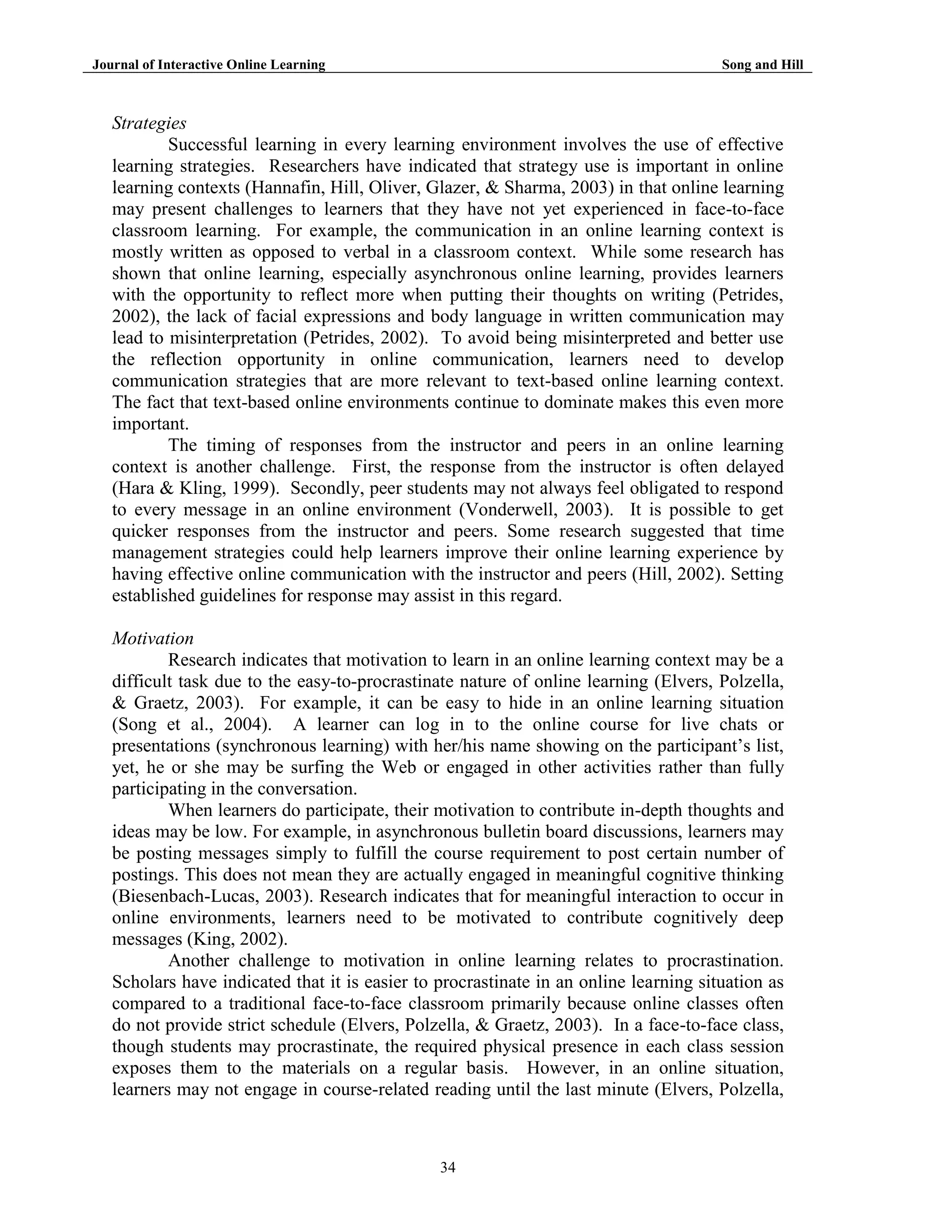 Journal of Interactive Online Learning

Song and Hill

Strategies
Successful learning in every learning environment involves the use of effective
learning strategies. Researchers have indicated that strategy use is important in online
learning contexts (Hannafin, Hill, Oliver, Glazer, & Sharma, 2003) in that online learning
may present challenges to learners that they have not yet experienced in face-to-face
classroom learning. For example, the communication in an online learning context is
mostly written as opposed to verbal in a classroom context. While some research has
shown that online learning, especially asynchronous online learning, provides learners
with the opportunity to reflect more when putting their thoughts on writing (Petrides,
2002), the lack of facial expressions and body language in written communication may
lead to misinterpretation (Petrides, 2002). To avoid being misinterpreted and better use
the reflection opportunity in online communication, learners need to develop
communication strategies that are more relevant to text-based online learning context.
The fact that text-based online environments continue to dominate makes this even more
important.
The timing of responses from the instructor and peers in an online learning
context is another challenge. First, the response from the instructor is often delayed
(Hara & Kling, 1999). Secondly, peer students may not always feel obligated to respond
to every message in an online environment (Vonderwell, 2003). It is possible to get
quicker responses from the instructor and peers. Some research suggested that time
management strategies could help learners improve their online learning experience by
having effective online communication with the instructor and peers (Hill, 2002). Setting
established guidelines for response may assist in this regard.
Motivation
Research indicates that motivation to learn in an online learning context may be a
difficult task due to the easy-to-procrastinate nature of online learning (Elvers, Polzella,
& Graetz, 2003). For example, it can be easy to hide in an online learning situation
(Song et al., 2004). A learner can log in to the online course for live chats or
presentations (synchronous learning) with her/his name showing on the participant‟s list,
yet, he or she may be surfing the Web or engaged in other activities rather than fully
participating in the conversation.
When learners do participate, their motivation to contribute in-depth thoughts and
ideas may be low. For example, in asynchronous bulletin board discussions, learners may
be posting messages simply to fulfill the course requirement to post certain number of
postings. This does not mean they are actually engaged in meaningful cognitive thinking
(Biesenbach-Lucas, 2003). Research indicates that for meaningful interaction to occur in
online environments, learners need to be motivated to contribute cognitively deep
messages (King, 2002).
Another challenge to motivation in online learning relates to procrastination.
Scholars have indicated that it is easier to procrastinate in an online learning situation as
compared to a traditional face-to-face classroom primarily because online classes often
do not provide strict schedule (Elvers, Polzella, & Graetz, 2003). In a face-to-face class,
though students may procrastinate, the required physical presence in each class session
exposes them to the materials on a regular basis. However, in an online situation,
learners may not engage in course-related reading until the last minute (Elvers, Polzella,

34

 