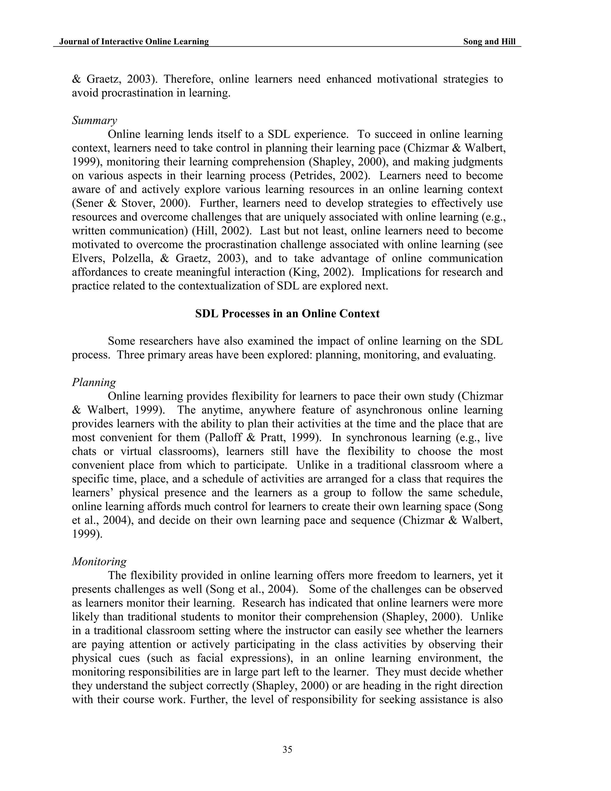 Journal of Interactive Online Learning

Song and Hill

& Graetz, 2003). Therefore, online learners need enhanced motivational strategies to
avoid procrastination in learning.
Summary
Online learning lends itself to a SDL experience. To succeed in online learning
context, learners need to take control in planning their learning pace (Chizmar & Walbert,
1999), monitoring their learning comprehension (Shapley, 2000), and making judgments
on various aspects in their learning process (Petrides, 2002). Learners need to become
aware of and actively explore various learning resources in an online learning context
(Sener & Stover, 2000). Further, learners need to develop strategies to effectively use
resources and overcome challenges that are uniquely associated with online learning (e.g.,
written communication) (Hill, 2002). Last but not least, online learners need to become
motivated to overcome the procrastination challenge associated with online learning (see
Elvers, Polzella, & Graetz, 2003), and to take advantage of online communication
affordances to create meaningful interaction (King, 2002). Implications for research and
practice related to the contextualization of SDL are explored next.
SDL Processes in an Online Context
Some researchers have also examined the impact of online learning on the SDL
process. Three primary areas have been explored: planning, monitoring, and evaluating.
Planning
Online learning provides flexibility for learners to pace their own study (Chizmar
& Walbert, 1999). The anytime, anywhere feature of asynchronous online learning
provides learners with the ability to plan their activities at the time and the place that are
most convenient for them (Palloff & Pratt, 1999). In synchronous learning (e.g., live
chats or virtual classrooms), learners still have the flexibility to choose the most
convenient place from which to participate. Unlike in a traditional classroom where a
specific time, place, and a schedule of activities are arranged for a class that requires the
learners‟ physical presence and the learners as a group to follow the same schedule,
online learning affords much control for learners to create their own learning space (Song
et al., 2004), and decide on their own learning pace and sequence (Chizmar & Walbert,
1999).
Monitoring
The flexibility provided in online learning offers more freedom to learners, yet it
presents challenges as well (Song et al., 2004). Some of the challenges can be observed
as learners monitor their learning. Research has indicated that online learners were more
likely than traditional students to monitor their comprehension (Shapley, 2000). Unlike
in a traditional classroom setting where the instructor can easily see whether the learners
are paying attention or actively participating in the class activities by observing their
physical cues (such as facial expressions), in an online learning environment, the
monitoring responsibilities are in large part left to the learner. They must decide whether
they understand the subject correctly (Shapley, 2000) or are heading in the right direction
with their course work. Further, the level of responsibility for seeking assistance is also

35

 