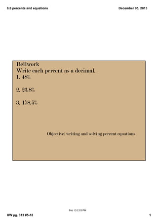6.6 percents and equations

December 05, 2013

Bellwork
Write each percent as a decimal.
1. 48%
2. 23.8%
3. 178.5%

Objective: writing and solving percent equations

Feb 12­2:03 PM

HW pg. 313 #5­18

1

 