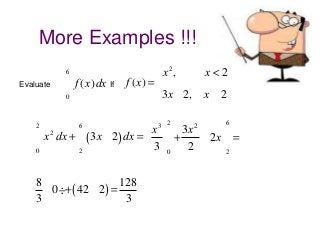 More Examples !!!
6

Evaluate

ò f (x)dx If
0

2

ò
0

ì x 2,
ï
f (x) = í
ï3x - 2,
î

x<2
x³2

ù
x ù 3x 2
2
x dx + ò (3x - 2) dx =
- 2x ú =
ú +
3 û0 2
û2
2
6

æ8 ö
128
ç - 0 ÷ + ( 42 - 2) =
è3 ø
3

3 2

6

 