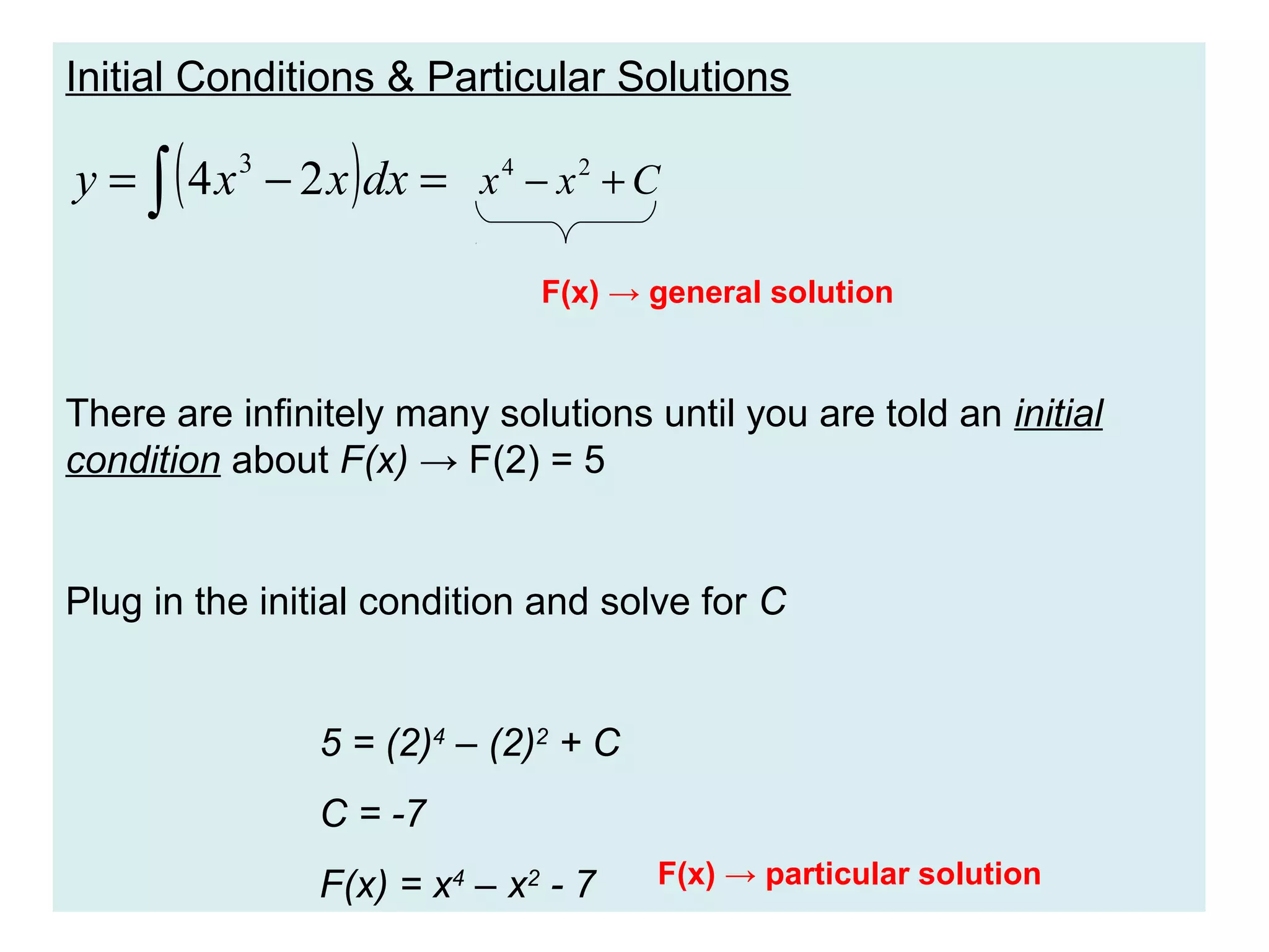 Initial Conditions & Particular Solutions

(

)

y = ∫ 4 x 3 − 2 x dx = x 4 − x 2 + C
F(x) → general solution

There are infinitely many solutions until you are told an initial
condition about F(x) → F(2) = 5

Plug in the initial condition and solve for C

5 = (2)4 – (2)2 + C
C = -7
F(x) = x4 – x2 - 7

F(x) → particular solution

 